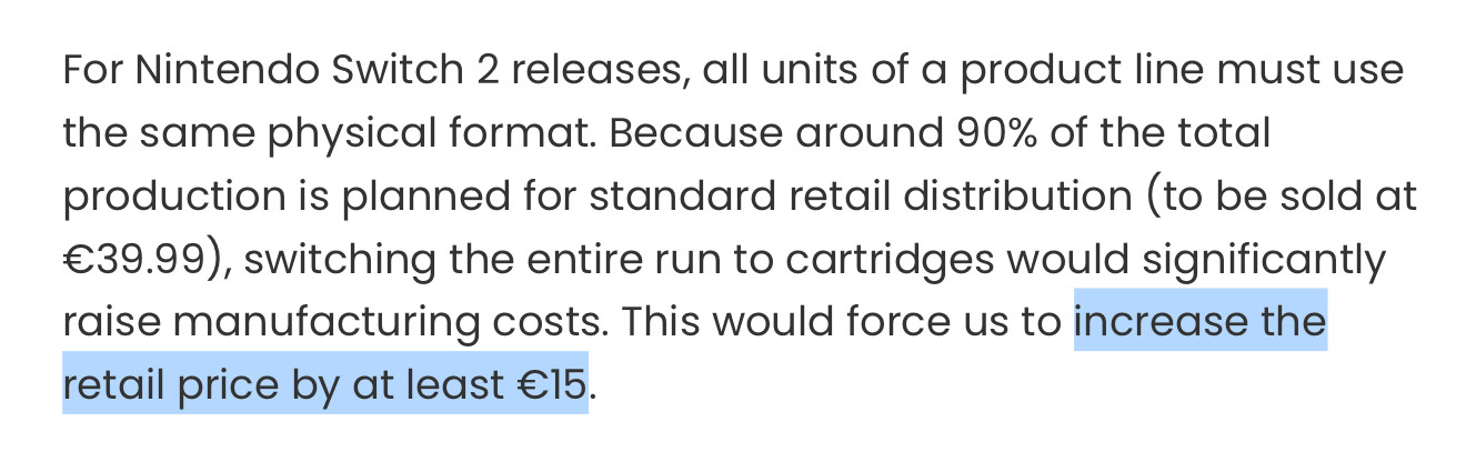 Text on ININ website:
For Nintendo Switch 2 releases, all units of a product line must use the same physical format. Because around 90% of the total production is planned for standard retail distribution (to be sold at €39.99), switching the entire run to cartridges would significantly raise manufacturing costs. This would force us to increase the retail price by at least €15.