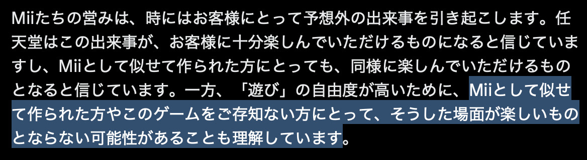 Excerpt from the Nintendo tweet:
Miiたちの営みは、時にはお客様にとって予想外の出来事を引き起こします。任天堂はこの出来事が、お客様に十分楽しんでいただけるものになると信じていますし、Miiとして似せて作られた方にとっても、同様に楽しんでいただけるものとなると信じています。一方、「遊び」の自由度が高いために、Miiとして似せて作られた方やこのゲームをご存知ない方にとって、そうした場面が楽しいものとならない可能性があることも理解しています。