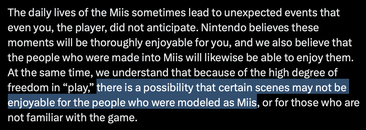 Machine translation of the text:
The daily lives of the Miis sometimes lead to unexpected events that even you, the player, did not anticipate. Nintendo believes these moments will be thoroughly enjoyable for you, and we also believe that the people who were made into Miis will likewise be able to enjoy them. At the same time, we understand that because of the high degree of freedom in “play,” there is a possibility that certain scenes may not be enjoyable for the people who were modeled as Miis, or for those who are not familiar with the game.