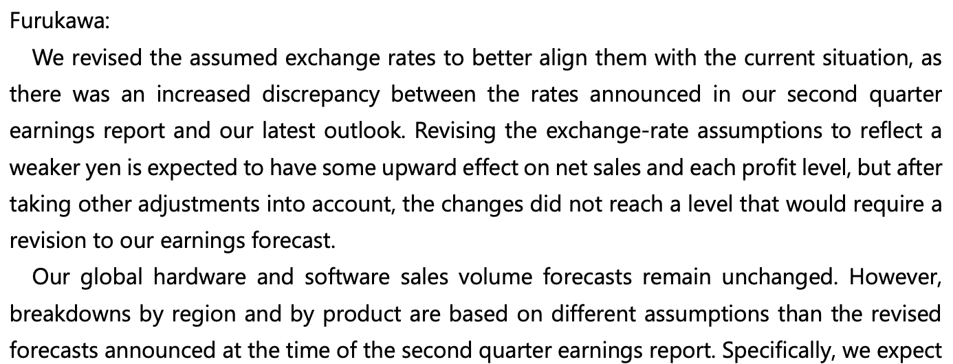 [Screenshot of Q3 FAQ A2, part 1 of 2]
Furukawa:
We revised the assumed exchange rates to better align them with the current situation, as there was an increased discrepancy between the rates announced in our second quarter earnings report and our latest outlook. Revising the exchange-rate assumptions to reflect a weaker yen is expected to have some upward effect on net sales and each profit level, but after taking other adjustments into account, the changes did not reach a level that would require a revision to our earnings forecast.
Our global hardware and software sales volume forecasts remain unchanged. However, breakdowns by region and by product are based on different assumptions than the revised forecasts announced at the time of the second quarter earnings report. Specifically, we expect