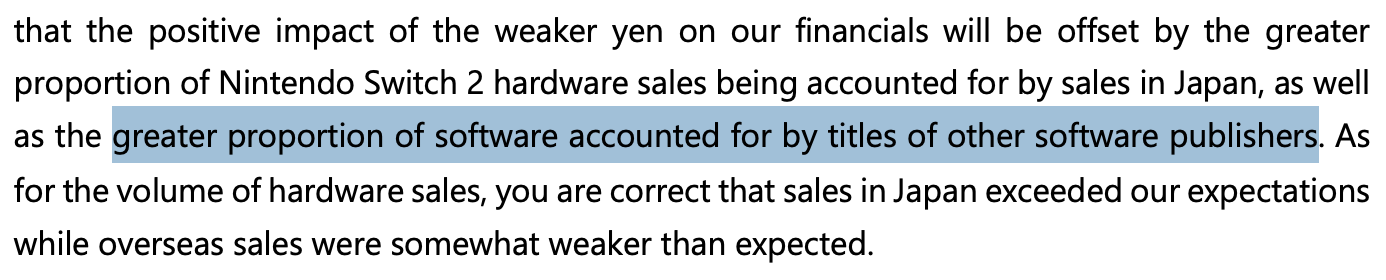 [Screenshot of Q3 FAQ A2, part 2 of 2]
that the positive impact of the weaker yen on our financials will be offset by the greater proportion of Nintendo Switch 2 hardware sales being accounted for by sales in Japan, as well as the greater proportion of software accounted for by titles of other software publishers. As for the volume of hardware sales, you are correct that sales in Japan exceeded our expectations while overseas sales were somewhat weaker than expected.