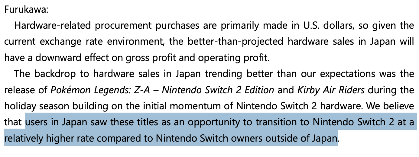 [Screenshot of Q3 FAQ A3]
Furukawa:
Hardware-related procurement purchases are primarily made in U.S. dollars, so given the current exchange rate environment, the better-than-projected hardware sales in Japan will have a downward effect on gross profit and operating profit.
The backdrop to hardware sales in Japan trending better than our expectations was the release of Pokémon Legends: Z-A - Nintendo Switch 2 Edition and Kirby Air Riders during the holiday season building on the initial momentum of Nintendo Switch 2 hardware. We believe that users in Japan saw these titles as an opportunity to transition to Nintendo Switch 2 at a relatively higher rate compared to Nintendo Switch owners outside of Japan.
