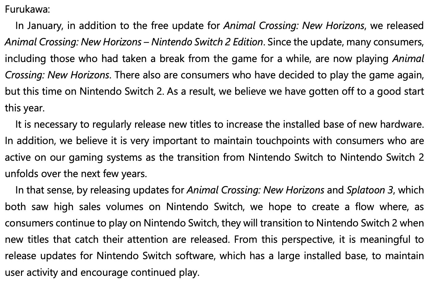 [Q&A A7 screenshot]
Furukawa:
In January, in addition to the free update for Animal Crossing: New Horizons, we released
Animal Crossing: New Horizons – Nintendo Switch 2 Edition. Since the update, many consumers,
including those who had taken a break from the game for a while, are now playing Animal
Crossing: New Horizons. There also are consumers who have decided to play the game again,
but this time on Nintendo Switch 2. As a result, we believe we have gotten off to a good start
this year.
It is necessary to regularly release new titles to increase the installed base of new hardware.
In addition, we believe it is very important to maintain touchpoints with consumers who are
active on our gaming systems as the transition from Nintendo Switch to Nintendo Switch 2
unfolds over the next few years.
In that sense, by releasing updates for Animal Crossing: New Horizons and Splatoon 3, which
both saw high sales volumes on Nintendo Switch, we hope to create a flow where, as
consumers continue to play on Nintendo Switch, they will transition to Nintendo Switch 2 when
new titles that catch their attention are released. From this perspective, it is meaningful to
release updates for Nintendo Switch software, which has a large installed base, to maintain
user activity and encourage continued play.