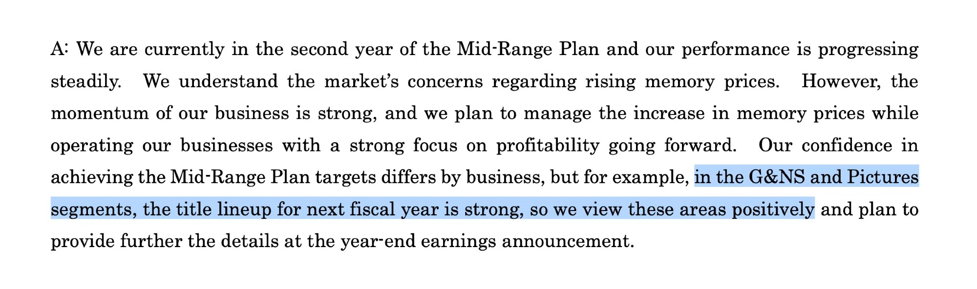 Excerpt from Sony FY2025.Q3 Earnings Announcement Q&A:
A: We are currently in the second year of the Mid-Range Plan and our performance is progressing steadily. We understand the market's concerns regarding rising memory prices. However, the momentum of our business is strong, and we plan to manage the increase in memory prices while operating our businesses with a strong focus on profitability going forward. Our confidence in achieving the Mid-Range Plan targets differs by business, but for example, in the G&NS and Pictures segments, the title lineup for next fiscal year is strong, so we view these areas positively and plan to provide further the details at the year end earnings announcement.