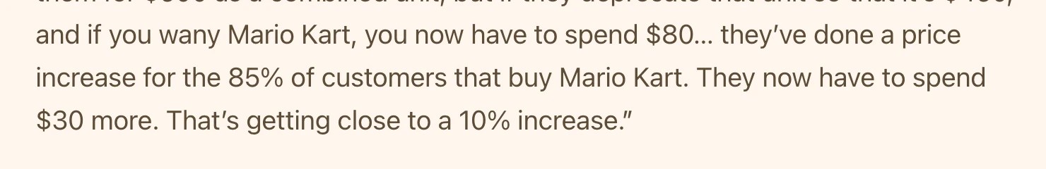 Screenshot of <https://www.thegamebusiness.com/p/im-pretty-frightened-by-the-dram>:
if you wany Mario Kart, you now have to spend $80… they’ve done a price increase for the 85% of customers that buy Mario Kart. They now have to spend $30 more. That’s getting close to a 10% increase.