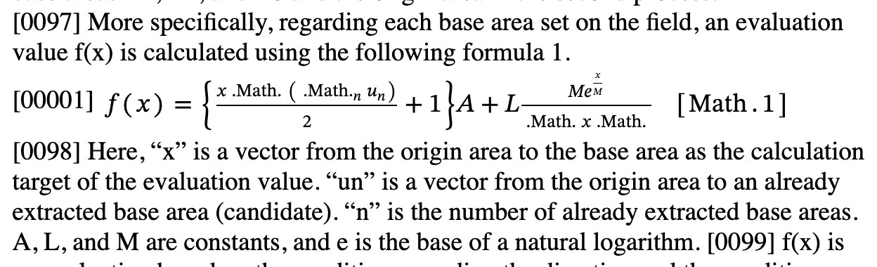 Excerpt from patent US 20260042016:
More specifically, regarding each base area set on the field, an evaluation value f(x) is calculated using the following formula 1.
Notebook[List[Cell[BoxData[FormBox[GridBox[List[List[StyleBox[RowBox[List[RowBox[List["f", "(", "x", ")"]], "=", RowBox[List[RowBox[List[RowBox[List["{", RowBox[List[FractionBox[RowBox[List["x", "\[CenterDot]", RowBox[List["(", RowBox[List[SubscriptBox[RowBox[List["\[Sum]", " "]], "n"], SubscriptBox["u", "n"]]], ")"]]]], "2"], "+", "1"]], "}"]], "A"]], "+", RowBox[List["L", FractionBox[RowBox[List["M", SuperscriptBox["e", FractionBox["x", "M"]]]], RowBox[List["\[LeftDoubleBracketingBar]", "x", "\[RightDoubleBracketingBar]"]]]]]]]]], Rule[SpanSymmetric, False]], RowBox[List["[", RowBox[List["Math", ".", "   ", "1"]], "]"]]]], Rule[GridBoxAlignment, List[Rule["ColumnsIndexed", List[Rule[1, Center], Rule[2, Right]]], Rule["ItemsIndexed", List[Rule[List[1, 2], Top]]]]], Rule[GridBoxItemSize, List[Rule["ColumnsIndexed", List[Rule[1, Fit]]]]], Rule[GridBoxItemStyle, List[Rule["ItemsIndexed", List[Rule[List[1, 1], List[Rule[TextAlignment, Center]]], Rule[List[1, 2], List["EquationLabel"]]]]]], Rule[GridBoxSpacings, List[Rule["Columns", List[List[0.2]]]]]], TraditionalForm]], "Input"]]]
Here, “x” is a vector from the origin area to the base area as the calculation target of the evaluation value. “un” is a vector from the origin area to an already extracted base area (candidate). “n” is the number of already extracted base areas. A, L, and M are constants, and e is the base of a natural logarithm.