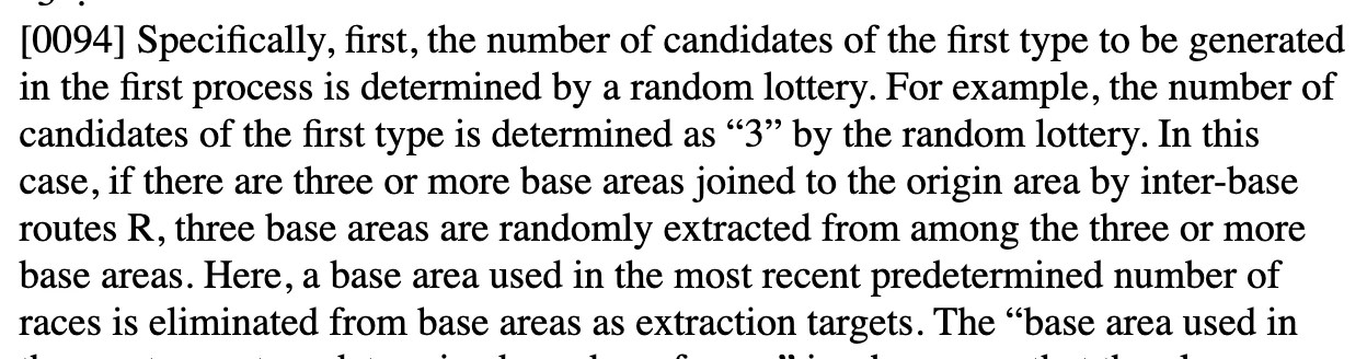 Excerpt from patent US 20260042016:
Specifically, first, the number of candidates of the first type to be generated in the first process is determined by a random lottery. For example, the number of candidates of the first type is determined as “3” by the random lottery. In this case, if there are three or more base areas joined to the origin area by inter-base routes R, three base areas are randomly extracted from among the three or more base areas. Here, a base area used in the most recent predetermined number of races is eliminated from base areas as extraction targets.