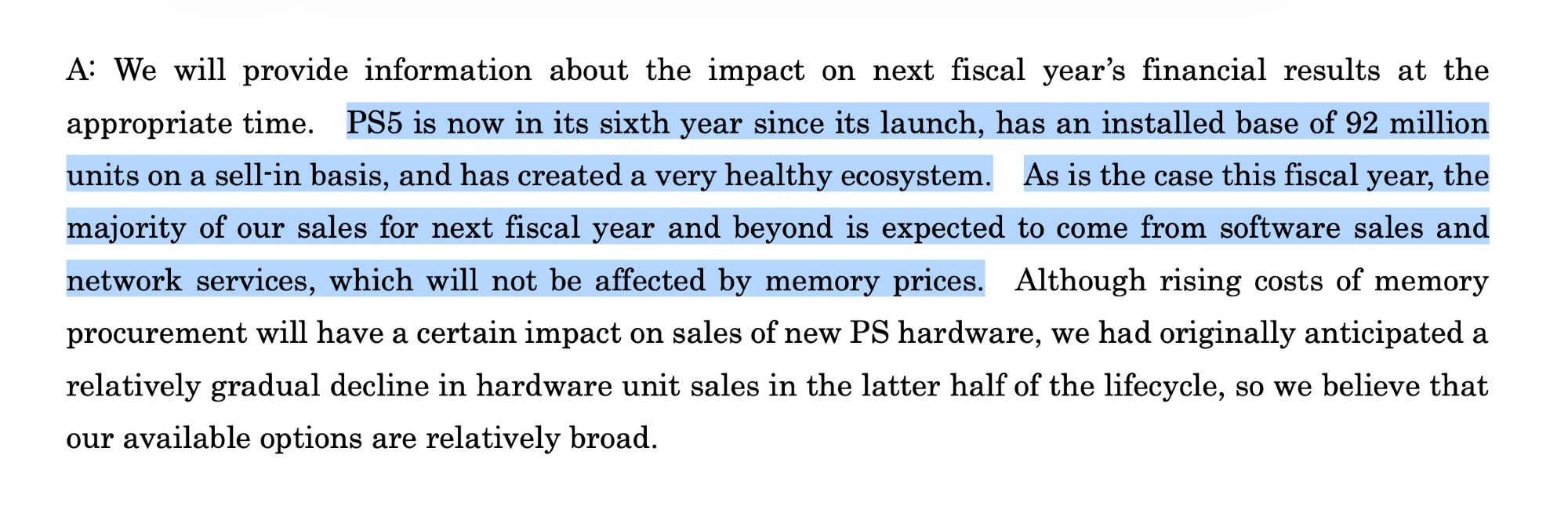 Excerpt from Sony FY2025.Q3 Earnings Announcement Q&A:
A: We will provide information about the impact on next fiscal year's financial results at the appropriate time. PS5 is now in its sixth year since its launch, has an installed base of 92 million units on a sell-in basis, and has created a very healthy ecosystem. As is the case this fiscal year, the majority of our sales for next fiscal year and beyond is expected to come from software sales and network services, which will not be affected by memory prices. Although rising costs of memory procurement will have a certain impact on sales of new PS hardware, we had originally anticipated a relatively gradual decline in hardware unit sales in the latter half of the lifecycle, so we believe that our available options are relatively broad.