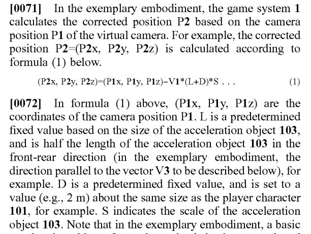 Excerpt from patent US 20260014472:

In the exemplary embodiment, the game system 1 calculates the corrected position P2 based on the camera position P1 of the virtual camera. For example, the corrected position P2=(P2x, P2y, P2z) is calculated according to formula below.

(P2x, P2y, P2z)=(P1x, P1y, P1z)−V1*(L+D)*S . . .

[0072] In formula above, (P1x, P1y, P1z) are the coordinates of the camera position P1. L is a predetermined fixed value based on the size of the acceleration object 103, and is half the length of the acceleration object 103 in the front-rear direction (in the exemplary embodiment, the direction parallel to the vector V3 to be described below), for example. D is a predetermined fixed value, and is set to a value (e.g., 2 m) about the same size as the player character 101, for example. S indicates the scale of the acceleration object 103.