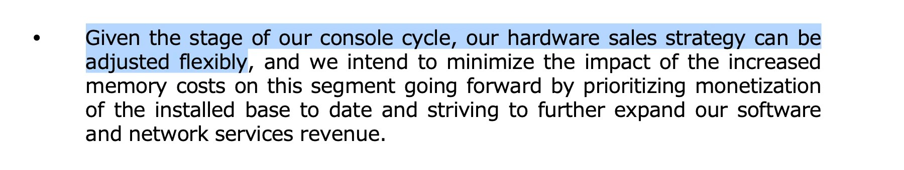 Excerpt from Sony Q3 FY2025 Consolidated Financial Results:
Given the stage of our console cycle, our hardware sales strategy can be adjusted flexibly, and we intend to minimize the impact of the increased memory costs on this segment going forward by prioritizing monetization of the installed base to date and striving to further expand our software and network services revenue.
