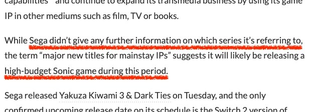 Excerpt from the VCG article:
According to Sega, the company plans “to release four major new titles for mainstay IPs”.
[…]
While Sega didn’t give any further information on which series it’s referring to, the term “major new titles for mainstay IPs” suggests it will likely be releasing a high-budget Sonic game during this period.