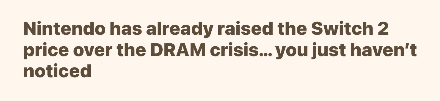 Screenshot of <https://www.thegamebusiness.com/p/im-pretty-frightened-by-the-dram>:
Nintendo has already raised the Switch 2 price over the DRAM crisis… you just haven’t noticed