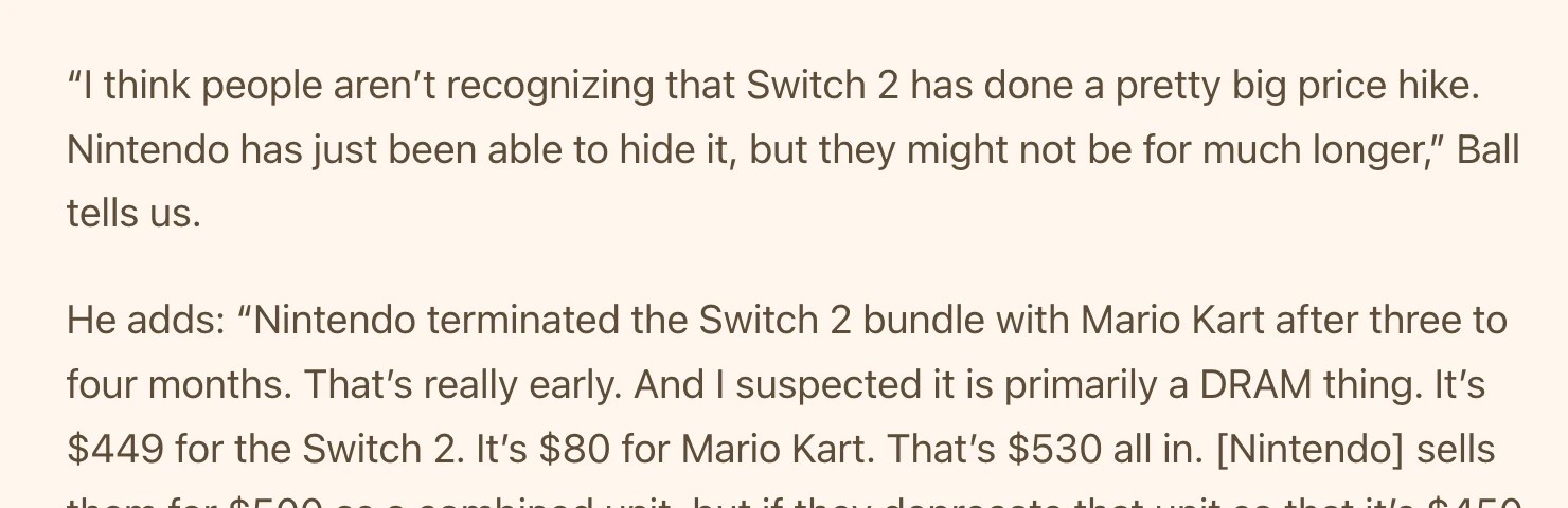Screenshot of <https://www.thegamebusiness.com/p/im-pretty-frightened-by-the-dram>:
“I think people aren’t recognizing that Switch 2 has done a pretty big price hike. Nintendo has just been able to hide it, but they might not be for much longer,” Ball tells us.
He adds: “Nintendo terminated the Switch 2 bundle with Mario Kart after three to four months. That’s really early. And I suspected it is primarily a DRAM thing. It’s $449 for the Switch 2. It’s $80 for Mario Kart. That’s $530 all in.