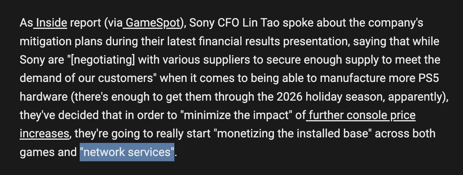 Screenshot of the Aftermath article:
As Inside report (via GameSpot), Sony CFO Lin Tao spoke about the company's mitigation plans during their latest financial results presentation, saying that while Sony are "[negotiating] with various suppliers to secure enough supply to meet the demand of our customers" when it comes to being able to manufacture more PS5 hardware (there's enough to get them through the 2026 holiday season, apparently), they've decided that in order to "minimize the impact" of further console price increases, they're going to really start "monetizing the installed base" across both games and "network services".