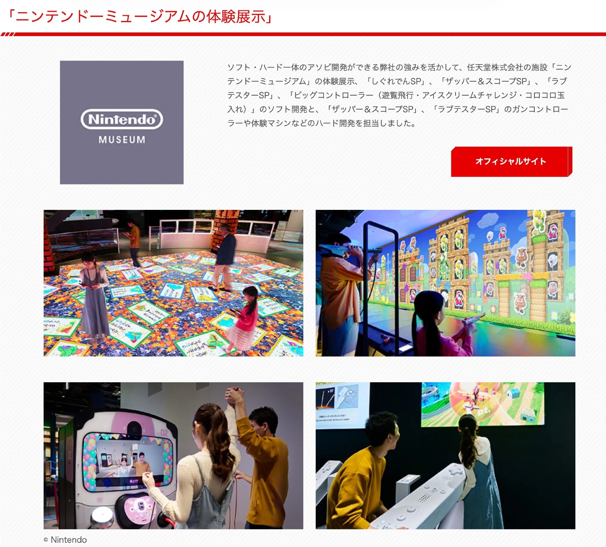 Screenshot of Bandai Namco Amusement Lab website:
「ニンテンドーミュージアムの体験展示」
ソフト・ハード一体のアソビ開発ができる弊社の強みを活かして、任天堂株式会社の施設「ニンテンドーミュージアム」の体験展示、「しぐれでんSP」、「ザッパー&スコープSP」、「ラブテスターSP」、「ビッグコントローラー(遊覧飛行・アイスクリームチャレンジ・コロコロ玉入れ)」のソフト開発と、「ザッパー&スコープSP」、「ラブテスターSP」のガンコントローラーや体験マシンなどのハード開発を担当しました。