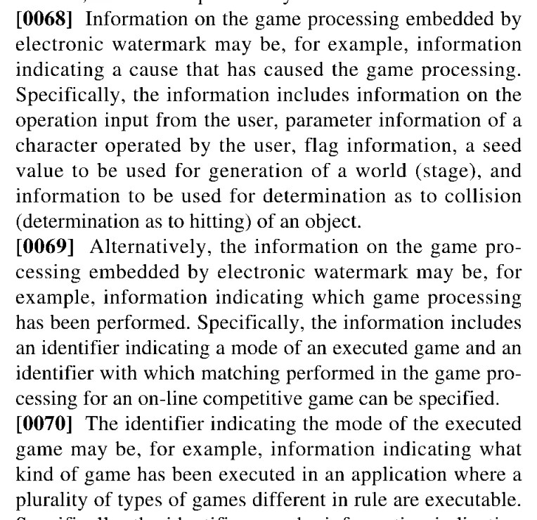 Excerpt from patent US 20260054181:
[0068] Information on the game processing embedded by electronic watermark may be, for example, information indicating a cause that has caused the game processing. Specifically, the information includes information on the operation input from the user, parameter information of a character operated by the user, flag information, a seed value to be used for generation of a world (stage), and information to be used for determination as to collision (determination as to hitting) of an object.
[0069] Alternatively, the information on the game processing embedded by electronic watermark may be, for example, information indicating which game processing has been performed. Specifically, the information includes an identifier indicating a mode of an executed game and an identifier with which matching performed in the game processing for an on-line competitive game can be specified.
[0070] The identifier indicating the mode of the executed game may be, for example, information indicating what kind of game has been executed in an application where a plurality of types of games different in rule are executable.