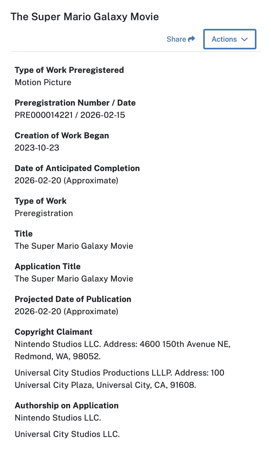 Screenshot of the copyright preregistration:
The Super Mario Galaxy Movie
Type of Work Preregistered
Motion Picture
Preregistration Number / Date
PRE000014221 / 2026-02-15
Creation of Work Began
2023-10-23
Date of Anticipated Completion
2026-02-20 (Approximate)
Type of Work
Preregistration
Title
The Super Mario Galaxy Movie
Application Title
The Super Mario Galaxy Movie
Projected Date of Publication
2026-02-20 (Approximate)
Copyright Claimant
Nintendo Studios LLC. Address: 4600 150th Avenue NE, Redmond, WA, 98052.
Universal City Studios Productions LLLP. Address: 100 Universal City Plaza, Universal City, CA, 91608.
Authorship on Application
Nintendo Studios LLC.
Universal City Studios LLC.