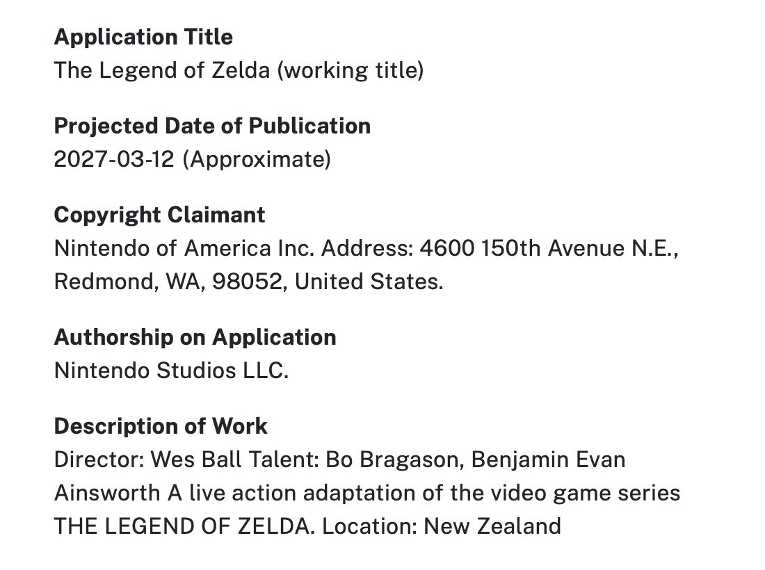 Screenshot of USCO website, part 2 of 2: Application Title The Legend of Zelda (working title) Projected Date of Publication 2027-03-12 (Approximate) Copyright Claimant Nintendo of America Inc. Address: 4600 150th Avenue N.E., Redmond, WA, 98052, United States. Authorship on Application Nintendo Studios LLC. Description of Work Director: Wes Ball Talent: Bo Bragason, Benjamin Evan Ainsworth A live action adaptation of the video game series THE LEGEND OF ZELDA. Location: New Zealand