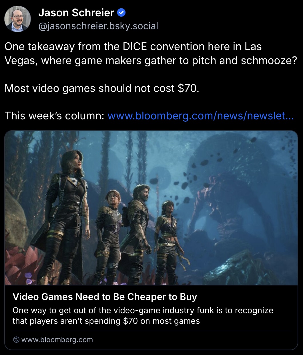 Jason Schreier’s Bluesky post:
One takeaway from the DICE convention here in Las Vegas, where game makers gather to pitch and schmooze?
Most video games should not cost $70.
This week’s column: https://www.bloomberg.com/news/newsletters/2026-02-13/video-games-need-to-be-cheaper-to-buy?accessToken=eyJhbGciOiJIUzI1NiIsInR5cCI6IkpXVCJ9.eyJzb3VyY2UiOiJTdWJzY3JpYmVyR2lmdGVkQXJ0aWNsZSIsImlhdCI6MTc3MTAwNDQzOCwiZXhwIjoxNzcxNjA5MjM4LCJhcnRpY2xlSWQiOiJUQUVSQTFLR0lGU1MwMCIsImJjb25uZWN0SWQiOiJCMUVBQkI5NjQ2QUM0REZFQTJBRkI4MjI1MzgyQTJFQSJ9.n8xr8IvpKvWE8gKn12G-7QtKP9FbQ6RdD1fY6O1kYPo