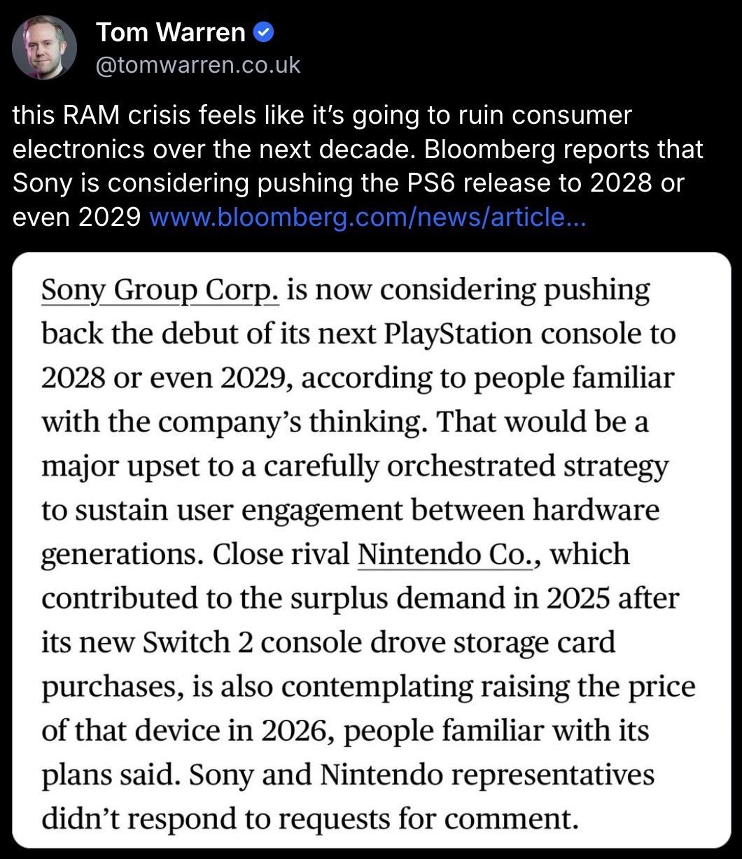 Tom Warren’s Bluesky post:
this RAM crisis feels like it’s going to ruin consumer electronics over the next decade. Bloomberg reports that Sony is considering pushing the PS6 release to 2028 or even 2029
Screenshot of the Bloomberg article:
Sony Group Corp. is now considering pushing back the debut of its next PlayStation console to 2028 or even 2029, according to people familiar with the company's thinking. That would be a major upset to a carefully orchestrated strategy to sustain user engagement between hardware generations. Close rival Nintendo Co., which contributed to the surplus demand in 2025 after its new Switch 2 console drove storage card purchases, is also contemplating raising the price of that device in 2026, people familiar with its plans said.