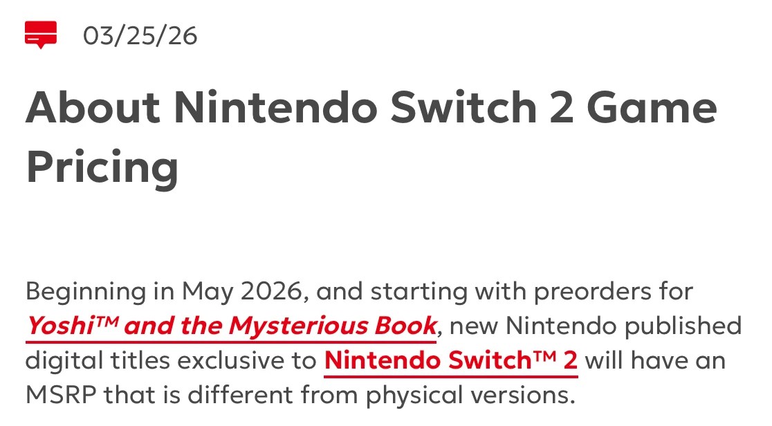 Screenshot of NOA webpage:
About Nintendo Switch 2 Game Pricing
Beginning in May 2026, and starting with preorders for Yoshi™ and the Mysterious Book, new Nintendo published digital titles exclusive to Nintendo Switch™ 2 will have an MSRP that is different from physical versions.