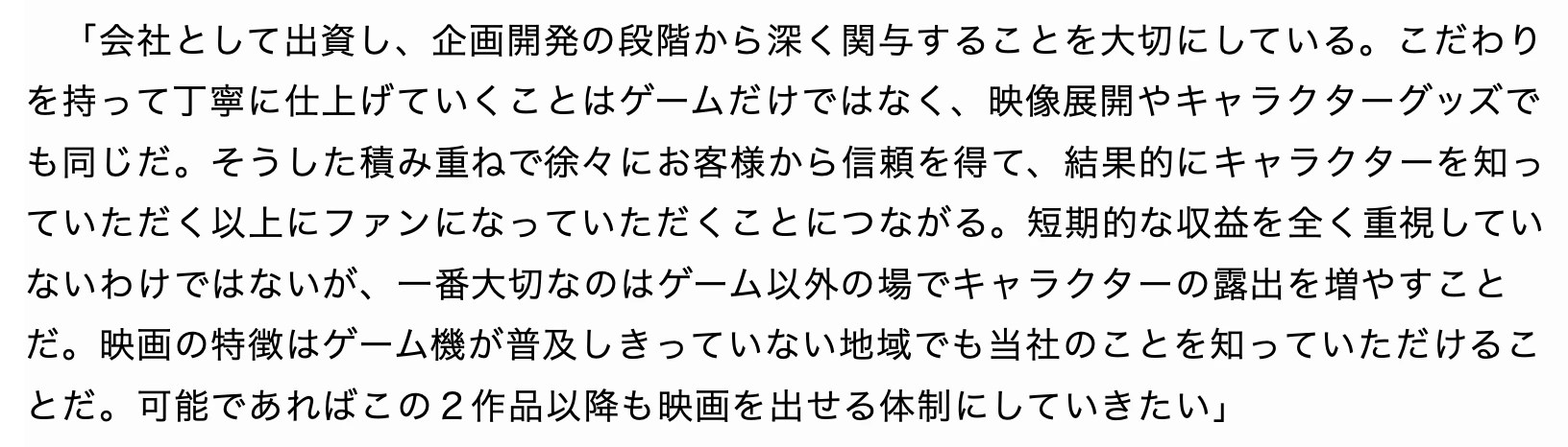 Excerpt from the Furukawa interview with Kyoto Shimbun: こだわりを持って丁寧に仕上げていくことはゲームだけではなく、映像展開やキャラクターグッズでも同じだ。そうした積み重ねで徐々にお客様から信頼を得て、結果的にキャラクターを知っていただく以上にファンになっていただくことにつながる。短期的な収益を全く重視していないわけではないが、一番大切なのはゲーム以外の場でキャラクターの露出を増やすことだ。映画の特徴はゲーム機が普及しきっていない地域でも当社のことを知っていただけることだ。