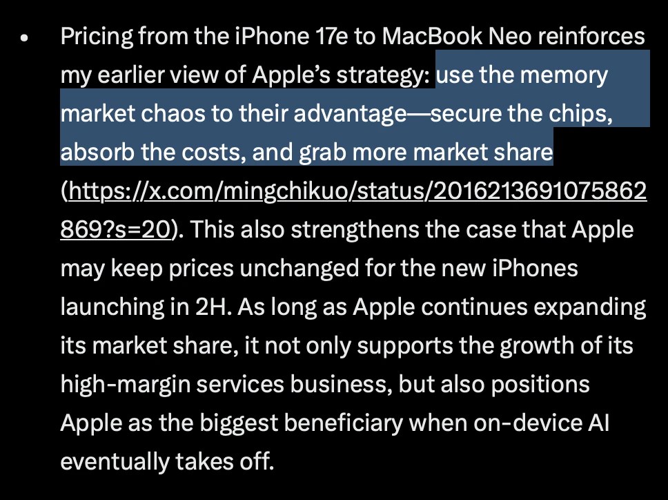 Excerpt of Kuo’s X post:
Pricing from the iPhone 17e to MacBook Neo reinforces my earlier view of Apple’s strategy: use the memory market chaos to their advantage—secure the chips, absorb the costs, and grab more market share. This also strengthens the case that Apple may keep prices unchanged for the new iPhones launching in 2H. As long as Apple continues expanding its market share, it not only supports the growth of its high-margin services business, but also positions Apple as the biggest beneficiary when on-device AI eventually takes off.