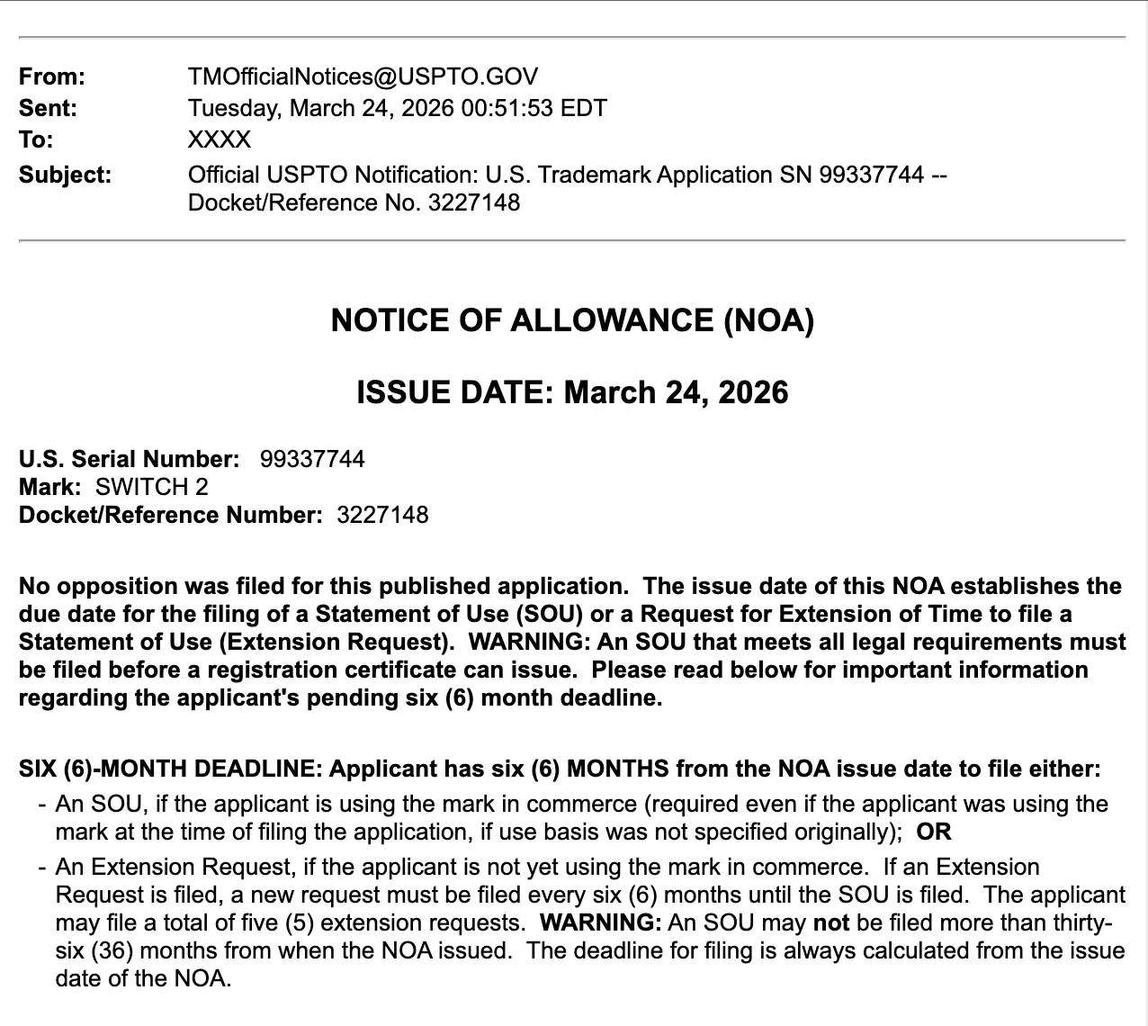 [Screenshot] NOTICE OF ALLOWANCE (NOA) ISSUE DATE: March 24, 2026 U.S. Serial Number: 99337744 Mark: SWITCH 2 Docket/Reference Number: 3227148 No opposition was filed for this published application. The issue date of this NOA establishes the due date for the filing of a Statement of Use (SOU) or a Request for Extension of Time to file a Statement of Use (Extension Request). WARNING: An SOU that meets all legal requirements must be filed before a registration certificate can issue. Please read below for important information regarding the applicant's pending six (6) month deadline. SIX (6)-MONTH DEADLINE: Applicant has six (6) MONTHS from the NOA issue date to file either: - An SOU, if the applicant is using the mark in commerce (required even if the applicant was using the mark at the time of filing the application, if use basis was not specified originally); OR - An Extension Request, if the applicant is not yet using the mark in commerce. If an Extension Request is filed, a new request must be filed every six (6) months until the SOU is filed. The applicant may file a total of five (5) extension requests. WARNING: An SOU may not be filed more than thirty-six (36) months from when the NOA issued. The deadline for filing is always calculated from the issue date of the NOA.