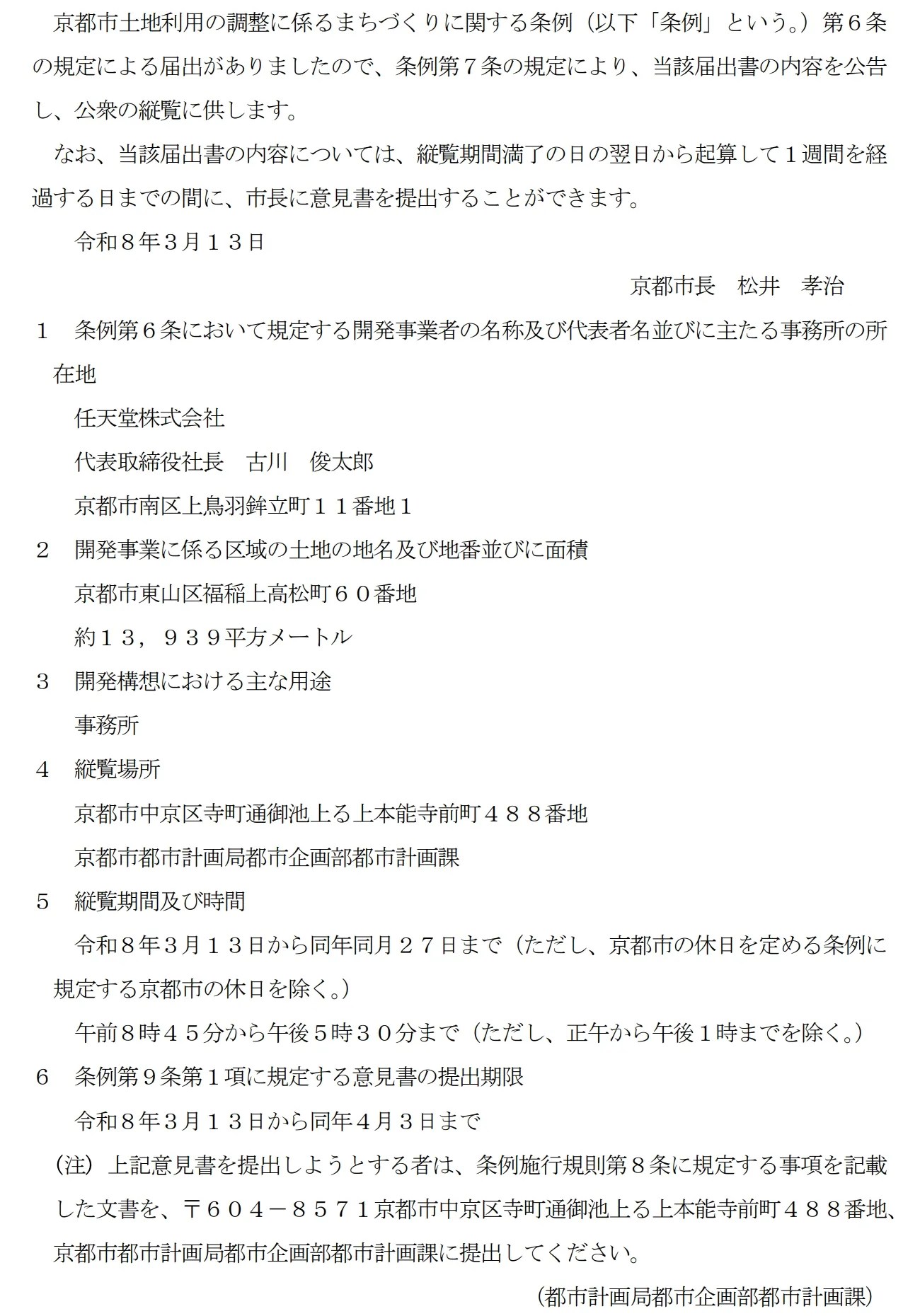 京都市土地利用の調整に係るまちづくりに関する条例(以下「条例」という。)第6条の規定による届出がありましたので、条例第7条の規定により、当該届出書の内容を公告し、公衆の縦覧に供します。 なお、当該届出書の内容については、縦覧期間満了の日の翌日から起算して1週間を経過する日までの間に、市長に意見書を提出することができます。 令和8年3月13日 京都市長 松井 孝治 1 条例第6条において規定する開発事業者の名称及び代表者名並びに主たる事務所の所在地 任天堂株式会社 代表取締役社長 古川 俊太郎 京都市南区上鳥羽鉾立町11番地1 2 開発事業に係る区域の土地の地名及び地番並びに面積 京都市東山区福稲上高松町60番地 約13,939平方メートル 3 開発構想における主な用途 事務所 4 縦覧場所 京都市中京区寺町通御池上る上本能寺前町488番地 京都市都市計画局都市企画部都市計画課 5 縦覧期間及び時間 令和8年3月13日から同年同月27日まで(ただし、京都市の休日を定める条例に規定する京都市の休日を除く。) 午前8時45分から午後5時30分まで(ただし、正午から午後1時までを除く。) 6 条例第9条第1項に規定する意見書の提出期限 令和8年3月13日から同年4月3日まで
