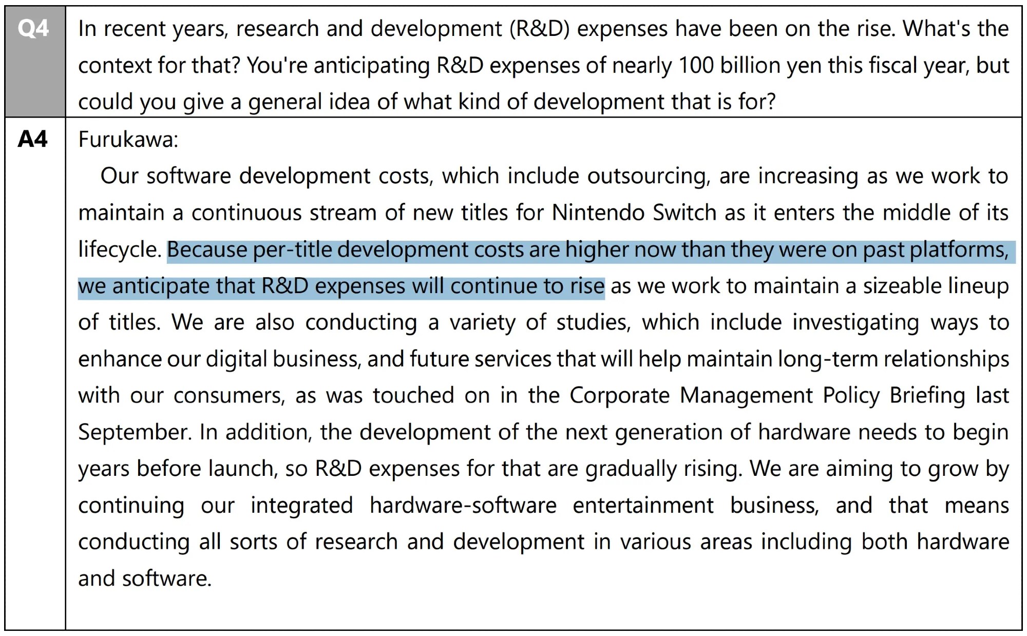 Excerpt from Nintendo Financial Results Briefing for Fiscal Year Ended March 2021 Q&A Summary Furukawa: Our software development costs, which include outsourcing, are increasing as we work to maintain a continuous stream of new titles for Nintendo Switch as it enters the middle of its lifecycle. Because per-title development costs are higher now than they were on past platforms, we anticipate that R&D expenses will continue to rise as we work to maintain a sizeable lineup of titles. We are also conducting a variety of studies, which include investigating ways to enhance our digital business, and future services that will help maintain long-term relationships with our consumers, as was touched on in the Corporate Management Policy Briefing last September. In addition, the development of the next generation of hardware needs to begin years before launch, so R&D expenses for that are gradually rising. We are aiming to grow by continuing our integrated hardware-software entertainment business, and that means conducting all sorts of research and development in various areas including both hardware and software.