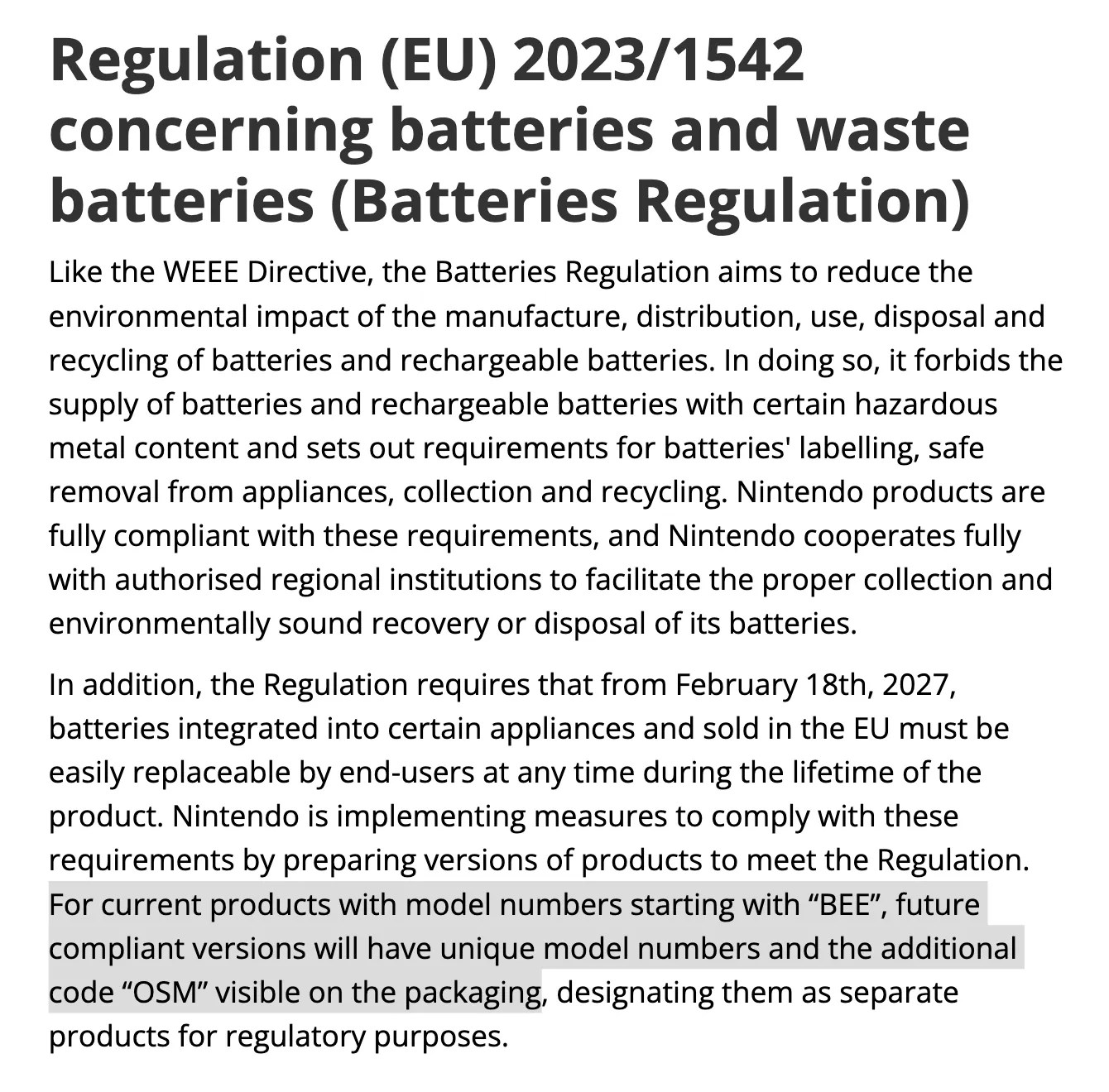 Excerpt from Nintendo Europe webpage titled Compliance with EU Directives and Regulations: Regulation (EU) 2023/1542 concerning batteries and waste batteries (Batteries Regulation) Like the WEEE Directive, the Batteries Regulation aims to reduce the environmental impact of the manufacture, distribution, use, disposal and recycling of batteries and rechargeable batteries. In doing so, it forbids the supply of batteries and rechargeable batteries with certain hazardous metal content and sets out requirements for batteries' labelling, safe removal from appliances, collection and recycling. Nintendo products are fully compliant with these requirements, and Nintendo cooperates fully with authorised regional institutions to facilitate the proper collection and environmentally sound recovery or disposal of its batteries. In addition, the Regulation requires that from February 18th, 2027, batteries integrated into certain appliances and sold in the EU must be easily replaceable by end-users at any time during the lifetime of the product. Nintendo is implementing measures to comply with these requirements by preparing versions of products to meet the Regulation. For current products with model numbers starting with “BEE”, future compliant versions will have unique model numbers and the additional code “OSM” visible on the packaging, designating them as separate products for regulatory purposes.