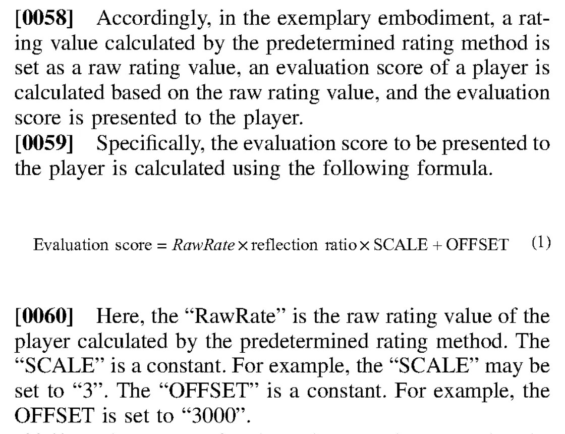 Excerpt from patent application US 20260145066: Accordingly, in the exemplary embodiment, a rating value calculated by the predetermined rating method is set as a raw rating value, an evaluation score of a player is calculated based on the raw rating value, and the evaluation score is presented to the player. Specifically, the evaluation score to be presented to the player is calculated using the following formula. Evaluation score = RawRate × reflection ratio × SCALE + OFFSET Here, the “RawRate” is the raw rating value of the player calculated by the predetermined rating method. The “SCALE” is a constant. For example, the “SCALE” may be set to “3”. The “OFFSET” is a constant. For example, the OFFSET is set to “3000”. The range of values that can be taken by the “RawRate” differs depending on the predetermined rating method. In the predetermined rating method according to the exemplary embodiment, for example, the range of values that can be taken by the “RawRate” is 500 to 3500. For example, the initial value of the RawRate is set to “1500”.