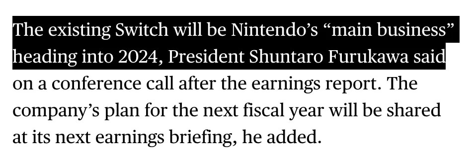 Excerpt from Bloomberg report URL: https://www.bloomberg.com/news/articles/2024-02-06/nintendo-lifts-profit-and-switch-sales-outlook-after-profit-beat The existing Switch will be Nintendo’s “main business” heading into 2024, President Shuntaro Furukawa said on a conference call after the earnings report.