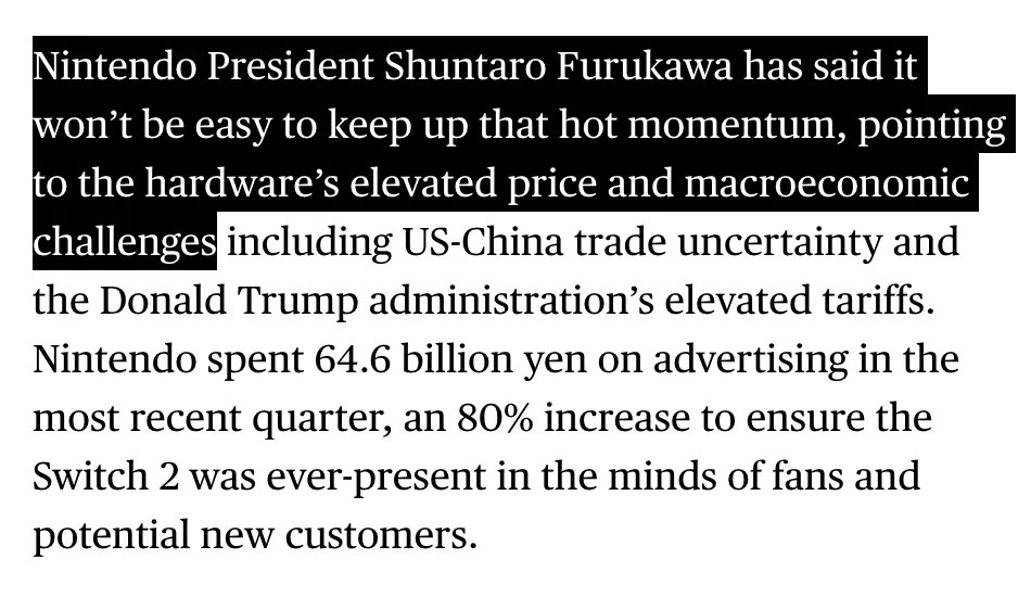 Excerpt from Bloomberg report URL: https://www.bloomberg.com/news/articles/2025-11-04/nintendo-lifts-switch-2-sales-forecast-after-profit-surges Nintendo President Shuntaro Furukawa has said it won’t be easy to keep up that hot momentum, pointing to the hardware’s elevated price and macroeconomic challenges including US-China trade uncertainty and the Donald Trump administration’s elevated tariffs.