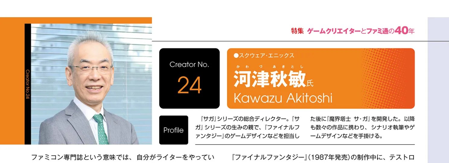 Weekly Famitsu, July 2 and 9, 2026 issue (No.1952, released on June 18, 2026), Page 59 Akitoshi Kawazu, Square Enix Profile: 『サガ」シリーズの総合ディレクター。「サガ』シリーズの生みの親で、『ファイナルファンタジー」のゲームデザインなどを担した後に『魔界塔士サ・ガ」を開発した。以降も数々の作品に携わり、シナリオ執筆やゲームデザインなどを手掛ける。