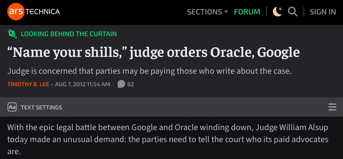 Excerpt from Ars Technica report: https://arstechnica.com/tech-policy/2012/08/name-your-shills-judge-orders-oracle-google/ “Name your shills,” judge orders Oracle, Google Judge is concerned that parties may be paying those who write about the case. We know of at least one blogger who fits the description: Florian Mueller of the FOSS Patents blog disclosed in April that he counts Oracle as a client.