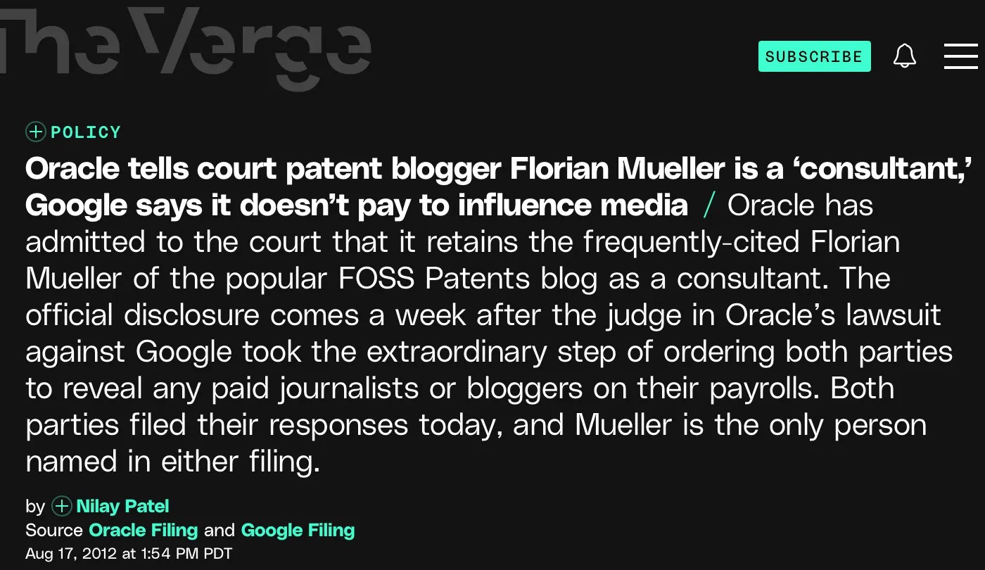Excerpt from The Verge report: https://www.theverge.com/2012/8/17/3250148/oracle-tells-court-patent-blogger-florian-mueller-is-a-consultant Oracle tells court patent blogger Florian Mueller is a ‘consultant,’ Google says it doesn’t pay to influence media Oracle has admitted to the court that it retains the frequently-cited Florian Mueller of the popular FOSS Patents blog as a consultant. The official disclosure comes a week after the judge in Oracle’s lawsuit against Google took the extraordinary step of ordering both parties to reveal any paid journalists or bloggers on their payrolls. Both parties filed their responses today, and Mueller is the only person named in either filing.