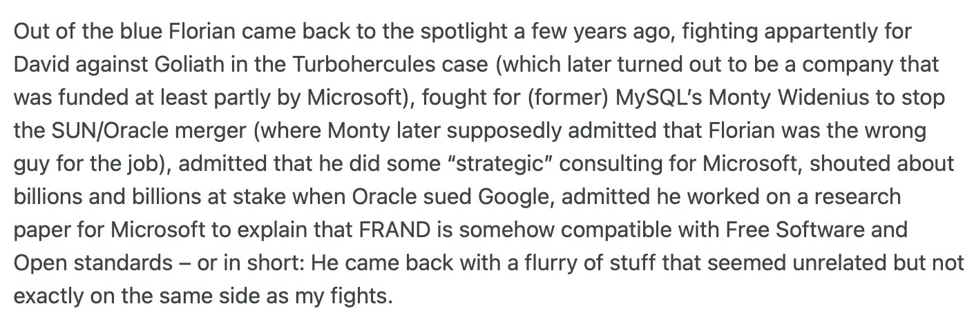 Excerpt from Jan.Wildeboer.net post: https://jan.wildeboer.net/2012/04/closing-remarks-on-fosspatents/ Out of the blue Florian came back to the spotlight a few years ago, fighting appartently for David against Goliath in the Turbohercules case (which later turned out to be a company that was funded at least partly by Microsoft), fought for (former) MySQL’s Monty Widenius to stop the SUN/Oracle merger (where Monty later supposedly admitted that Florian was the wrong guy for the job), admitted that he did some “strategic” consulting for Microsoft, shouted about billions and billions at stake when Oracle sued Google, admitted he worked on a research paper for Microsoft to explain that FRAND is somehow compatible with Free Software and Open standards – or in short: He came back with a flurry of stuff that seemed unrelated but not exactly on the same side as my fights.