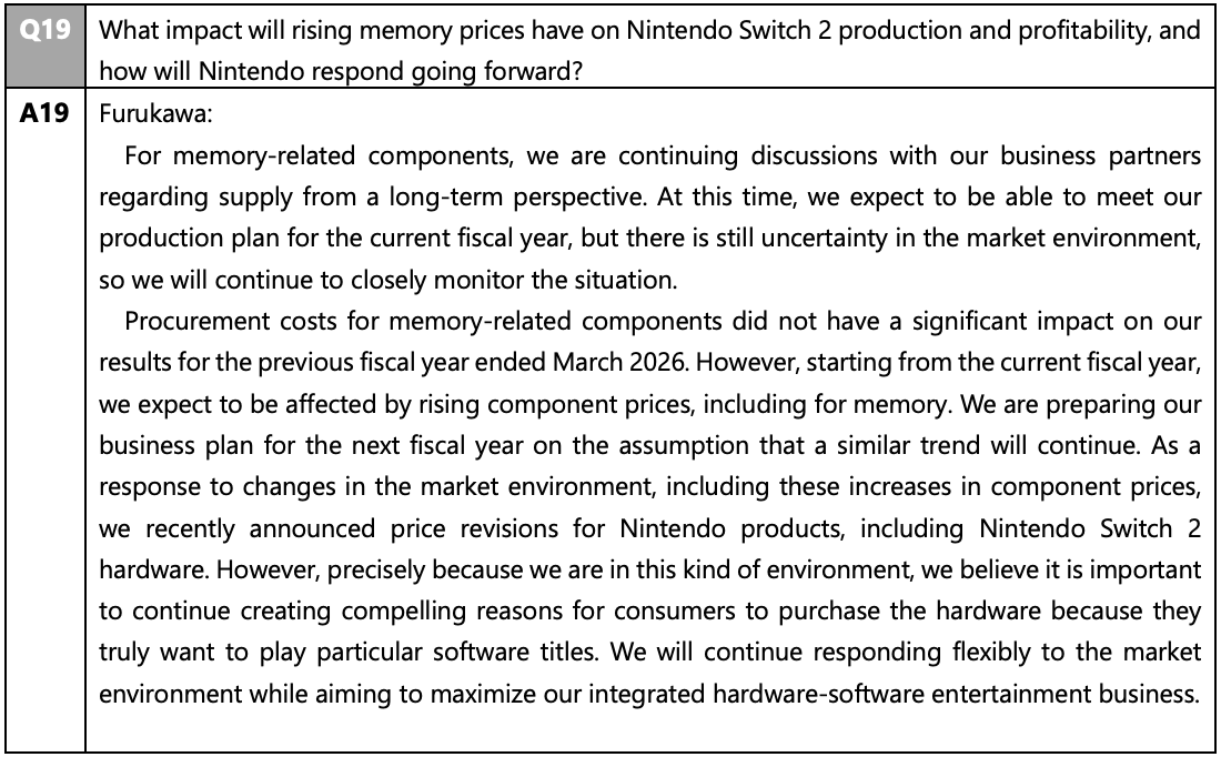 Q19 What impact will rising memory prices have on Nintendo Switch 2 production and profitability, and
how will Nintendo respond going forward?
A19 Furukawa:
For memory-related components, we are continuing discussions with our business partners
regarding supply from a long-term perspective. At this time, we expect to be able to meet our
production plan for the current fiscal year, but there is still uncertainty in the market environment,
so we will continue to closely monitor the situation.
Procurement costs for memory-related components did not have a significant impact on our
results for the previous fiscal year ended March 2026. However, starting from the current fiscal year,
we expect to be affected by rising component prices, including for memory. We are preparing our
business plan for the next fiscal year on the assumption that a similar trend will continue. As a
response to changes in the market environment, including these increases in component prices,
we recently announced price revisions for Nintendo products, including Nintendo Switch 2
hardware. However, precisely because we are in this kind of environment, we believe it is important
to continue creating compelling reasons for consumers to purchase the hardware because they
truly want to play particular software titles. We will continue responding flexibly to the market
environment while aiming to maximize our integrated hardware-software entertainment business.