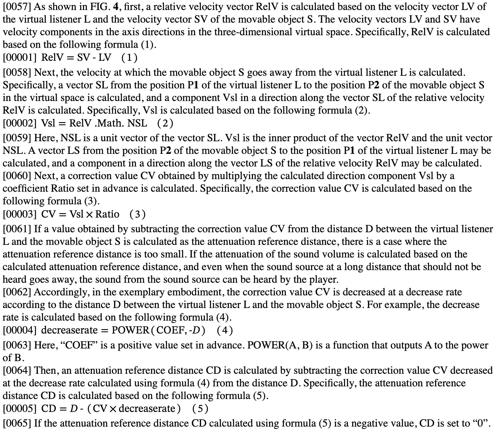 Excerpt from patent application US 20260175128: [0057] As shown in FIG. 4, first, a relative velocity vector RelV is calculated based on the velocity vector LV of the virtual listener L and the velocity vector SV of the movable object S. The velocity vectors LV and SV have velocity components in the axis directions in the three-dimensional virtual space. Specifically, RelV is calculated based on the following formula (1). [00001] RelV = SV - LV (1) [0058] Next, the velocity at which the movable object S goes away from the virtual listener L is calculated. Specifically, a vector SL from the position P1 of the virtual listener L to the position P2 of the movable object S in the virtual space is calculated, and a component Vsl in a direction along the vector SL of the relative velocity RelV is calculated. Specifically, Vsl is calculated based on the following formula (2). [00002] Vs] = RelV .Math. NSL (2) [0060] Next, a correction value CV obtained by multiplying the calculated direction component Vsl by a coefficient Ratio set in advance is calculated. Specifically, the correction value CV is calculated based on the following formula (3). [00003] CV = Vsl × Ratio (3) [0062] Accordingly, in the exemplary embodiment, the correction value CV is decreased at a decrease rate according to the distance D between the virtual listener L and the movable object S. For example, the decrease rate is calculated based on the following formula (4). [00004] decreaserate = POWER (COEF, -D) (4) [0064] Then, an attenuation reference distance CD is calculated by subtracting the correction value CV decreased at the decrease rate calculated using formula (4) from the distance D. Specifically, the attenuation reference distance CD is calculated based on the following formula (5). [00005] CD = D - (CV x decreaserate ) (5)