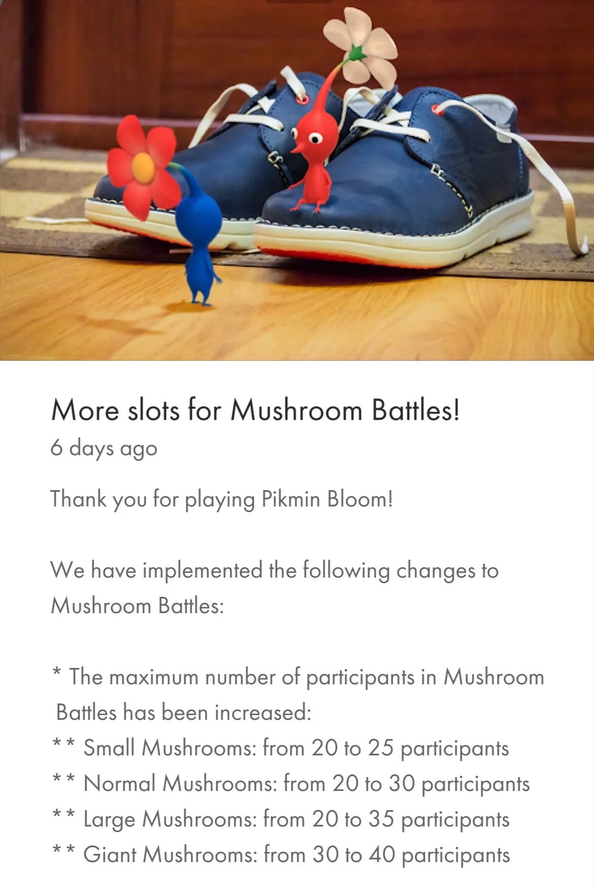 Screenshot of Pikmin Bloom app, news announcement: More slots for Mushroom Battles! Thank you for playing Pikmin Bloom! We have implemented the following changes to Mushroom Battles: * The maximum number of participants in Mushroom Battles has been increased: ** Small Mushrooms: from 20 to 25 participants ** Normal Mushrooms: from 20 to 30 participants ** Large Mushrooms: from 20 to 35 participants ** Giant Mushrooms: from 30 to 40 participants