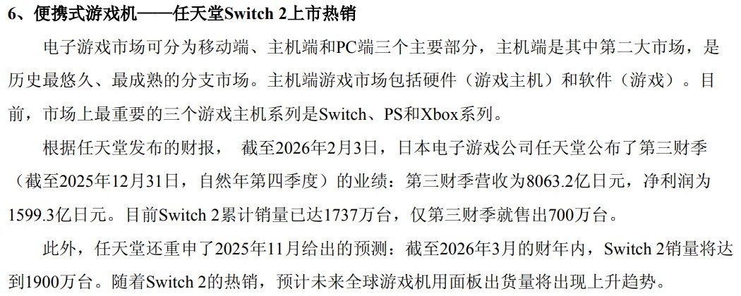 Excerpt from Way Electron Annual Report 2025: 6、便携式游戏机——任天堂Switch 2上市热销 电子游戏市场可分为移动端、主机端和PC端三个主要部分，主机端是其中第二大市场，是历史最悠久、最成熟的分支市场。主机端游戏市场包括硬件（游戏主机）和软件（游戏）。目前，市场上最重要的三个游戏主机系列是Switch、PS和Xbox系列。 根据任天堂发布的财报， 截至2026年2月3日，日本电子游戏公司任天堂公布了第三财季（截至2025年12月31日，自然年第四季度）的业绩：第三财季营收为8063.2亿日元，净利润为1599.3亿日元。目前Switch 2累计销量已达1737万台，仅第三财季就售出700万台。此外，任天堂还重申了2025年11月给出的预测：截至2026年3月的财年内，Switch 2销量将达到1900万台。随着Switch 2的热销，预计未来全球游戏机用面板出货量将出现上升趋势。