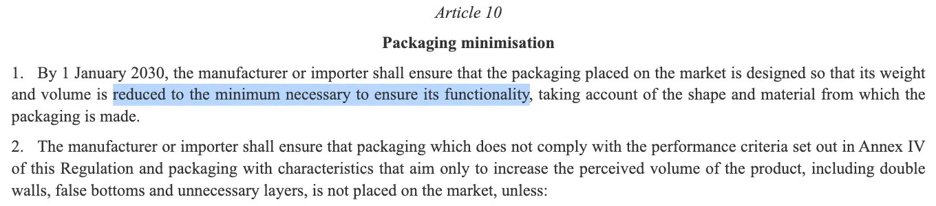 Excerpt from REGULATION (EU) 2025/40 OF THE EUROPEAN PARLIAMENT AND OF THE COUNCIL of 19 December 2024 on packaging and packaging waste, amending Regulation (EU) 2019/1020 and Directive (EU) 2019/904, and repealing Directive 94/62/EC https://eur-lex.europa.eu/legal-content/EN/TXT/?uri=OJ:L_202500040 Article 10 Packaging minimisation 1. By 1 January 2030, the manufacturer or importer shall ensure that the packaging placed on the market is designed so that its weight and volume is reduced to the minimum necessary to ensure its functionality, taking account of the shape and material from which the packaging is made.