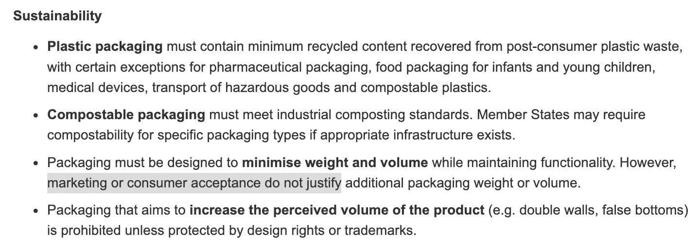 Excerpt from Packaging and packaging waste (from 2026) SUMMARY OF: Regulation (EU) 2025/40 on packaging and packaging waste https://eur-lex.europa.eu/legal-content/EN/TXT/?uri=LEGISSUM:4806724 Packaging must be designed to minimise weight and volume while maintaining functionality. However, marketing or consumer acceptance do not justify additional packaging weight or volume.
