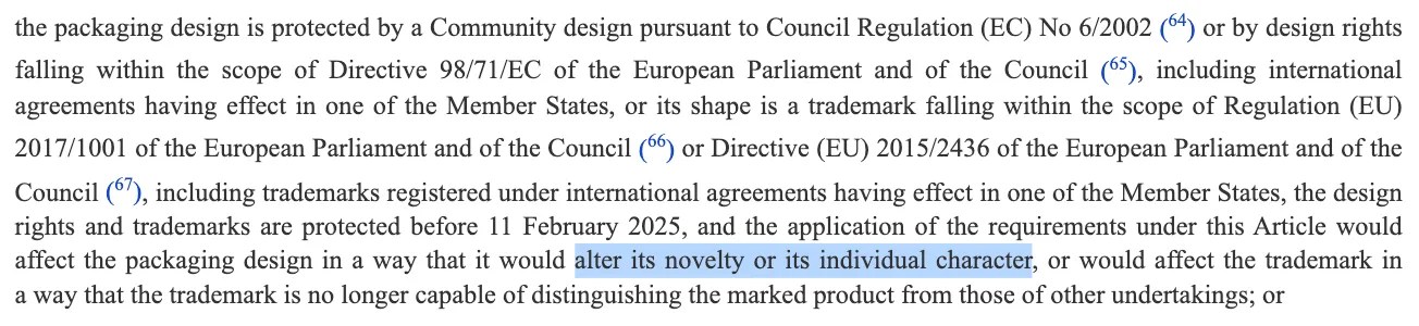 Excerpt from REGULATION (EU) 2025/40 OF THE EUROPEAN PARLIAMENT AND OF THE COUNCIL of 19 December 2024 on packaging and packaging waste, amending Regulation (EU) 2019/1020 and Directive (EU) 2019/904, and repealing Directive 94/62/EC https://eur-lex.europa.eu/legal-content/EN/TXT/?uri=OJ:L_202500040 Article 10 Packaging minimisation […] the packaging design is protected by a Community design pursuant to Council Regulation (EC) No 6/2002 (64) or by design rights falling within the scope of Directive 98/71/EC of the European Parliament and of the Council (65), including international agreements having effect in one of the Member States, or its shape is a trademark falling within the scope of Regulation (EU) 2017/1001 of the European Parliament and of the Council (66) or Directive (EU) 2015/2436 of the European Parliament and of the Council (67), including trademarks registered under international agreements having effect in one of the Member States, the design rights and trademarks are protected before 11 February 2025, and the application of the requirements under this Article would affect the packaging design in a way that it would alter its novelty or its individual character, or would affect the trademark in a way that the trademark is no longer capable of distinguishing the marked product from those of other undertakings […]