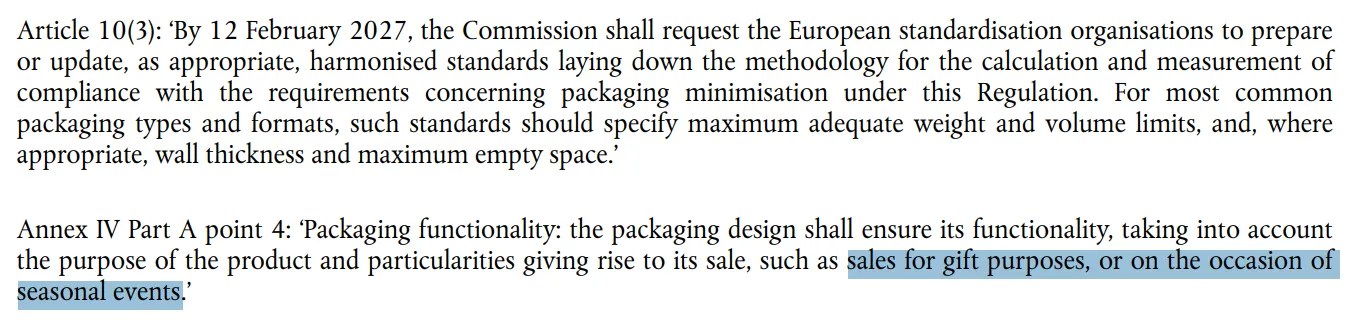 Excerpt from Guidance document for Regulation (EU) 2025/40 on packaging and packaging waste (C/2026/3084) https://eur-lex.europa.eu/legal-content/EN/TXT/PDF/?uri=OJ:C_202603084 Annex IV Part A point 4: ‘Packaging functionality: the packaging design shall ensure its functionality, taking into account the purpose of the product and particularities giving rise to its sale, such as sales for gift purposes, or on the occasion of seasonal events.’