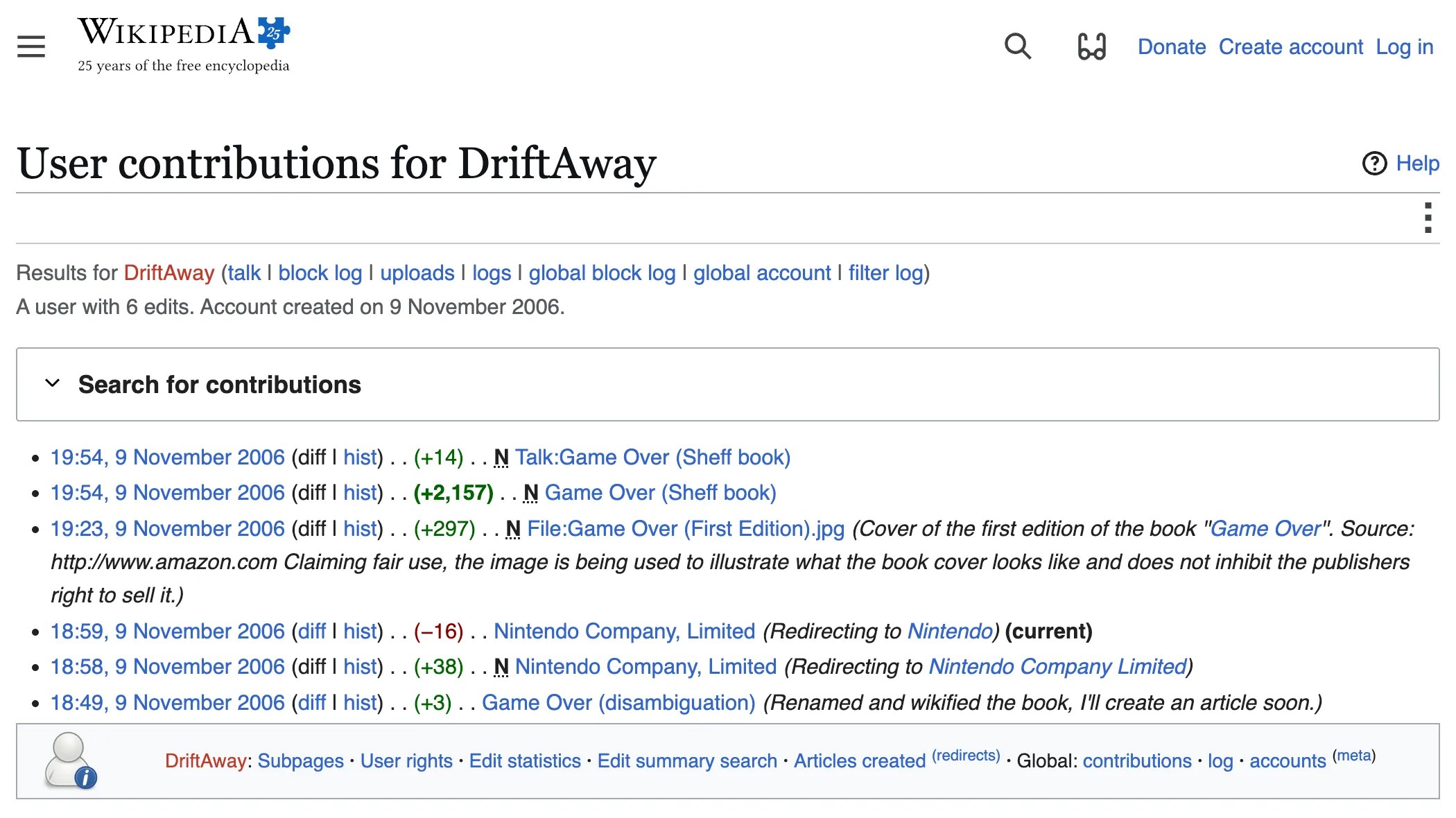 Screenshot of a Wikipedia “user contributions” page for the user “DriftAway”: User contributions for DriftAway A user with 6 edits. Account created on 9 November 2006. 9 November 2006 19:54, 9 November 2006 diff hist +14 N Talk:Game Over (Sheff book) No edit summary 19:54, 9 November 2006 diff hist +2,157 N Game Over (Sheff book) No edit summary 19:23, 9 November 2006 diff hist +297 N File:Game Over (First Edition).jpg Cover of the first edition of the book ''Game Over''. Source: http://www.amazon.com Claiming fair use, the image is being used to illustrate what the book cover looks like and does not inhibit the publishers right to sell it. 18:59, 9 November 2006 diff hist −16 Nintendo Company, Limited Redirecting to Nintendo current 18:58, 9 November 2006 diff hist +38 N Nintendo Company, Limited Redirecting to Nintendo Company Limited 18:49, 9 November 2006 diff hist +3 Game Over (disambiguation) Renamed and wikified the book, I'll create an article soon.