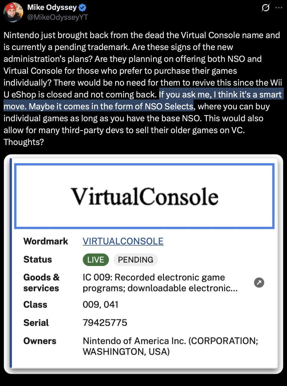 X post by Mike Odyssey:
Nintendo just brought back from the dead the Virtual Console name and is currently a pending trademark. Are these signs of the new administration’s plans? Are they planning on offering both NSO and Virtual Console for those who prefer to purchase their games individually? There would be no need for them to revive this since the Wii U eShop is closed and not coming back. If you ask me, I think it's a smart move. Maybe it comes in the form of NSO Selects, where you can buy individual games as long as you have the base NSO. This would also allow for many third-party devs to sell their older games on VC. Thoughts?