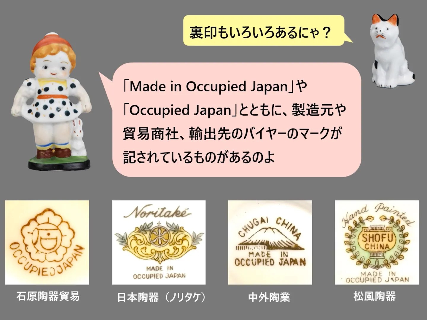Screenshot from video “Made in Occupied Japan” by 城西国際大学水田美術館 (Mizuta Museum of Art, Josai International University):
https://www.youtube.com/watch?v=5OTcqtEHNTA
裏印もいろいろあるにゃ？
[Made in Occupied Japan] [Occupied Japan] とともに、製造元や貿易商社、輸出先のバイヤーのマークが記されているものがあるのよ
(Photos of four different brand’s “Made in Occupied Japan” stamps)