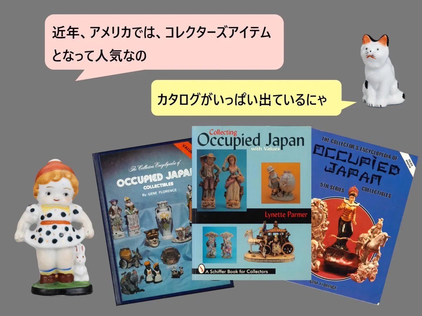 Screenshot from video “Made in Occupied Japan” by 城西国際大学水田美術館 (Mizuta Museum of Art, Josai International University):
https://www.youtube.com/watch?v=5OTcqtEHNTA
近年、アメリカでは、コレクターズアイテムとなって人気なの
カタログがいっぱい出ているにや
(Photos of English books about “occupied Japan” collectibles)